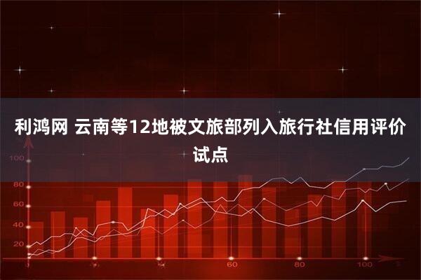 利鸿网 云南等12地被文旅部列入旅行社信用评价试点
