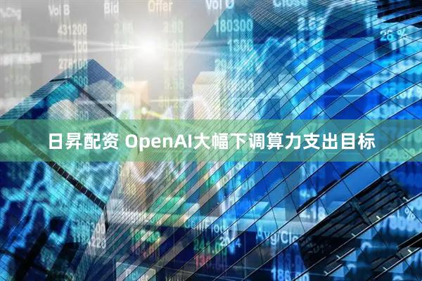 日昇配资 OpenAI大幅下调算力支出目标