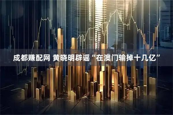 成都赚配网 黄晓明辟谣“在澳门输掉十几亿”