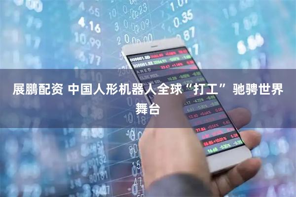 展鵬配资 中国人形机器人全球“打工” 驰骋世界舞台