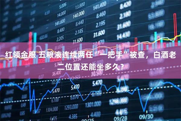 红领金服 五粮液连续两任“一把手”被查，白酒老二位置还能坐多久？