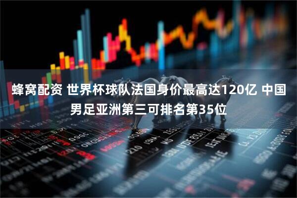 蜂窝配资 世界杯球队法国身价最高达120亿 中国男足亚洲第三可排名第35位