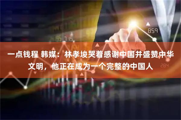一点钱程 韩媒：林孝埈哭着感谢中国并盛赞中华文明，他正在成为一个完整的中国人