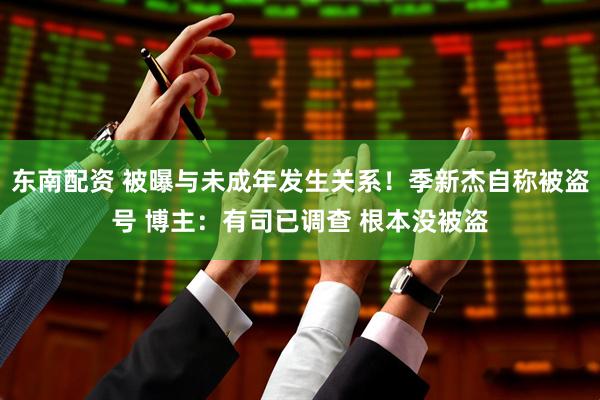 东南配资 被曝与未成年发生关系！季新杰自称被盗号 博主：有司已调查 根本没被盗