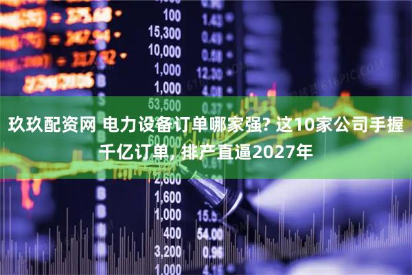玖玖配资网 电力设备订单哪家强? 这10家公司手握千亿订单, 排产直逼2027年