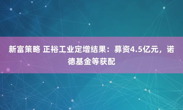 新富策略 正裕工业定增结果：募资4.5亿元，诺德基金等获配