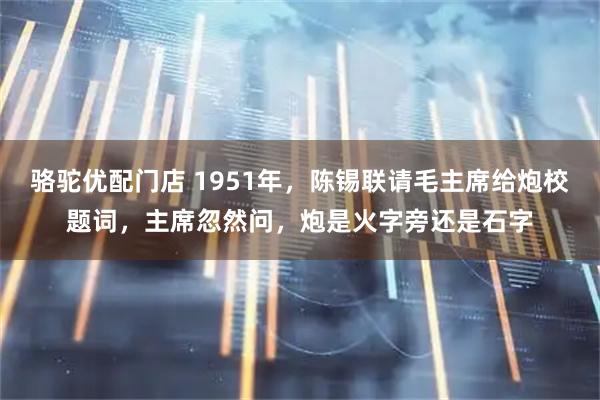 骆驼优配门店 1951年，陈锡联请毛主席给炮校题词，主席忽然问，炮是火字旁还是石字