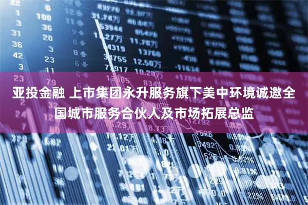 亚投金融 上市集团永升服务旗下美中环境诚邀全国城市服务合伙人及市场拓展总监
