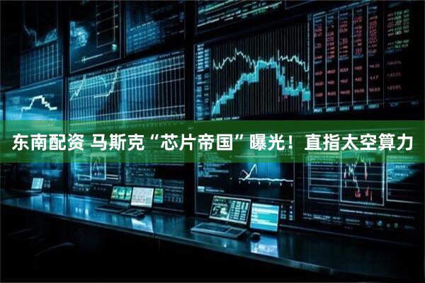 东南配资 马斯克“芯片帝国”曝光！直指太空算力