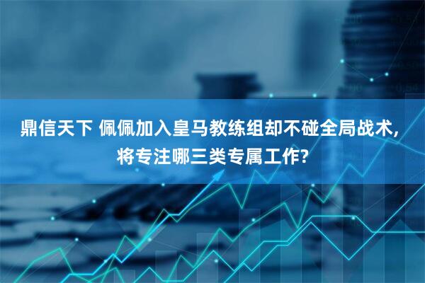 鼎信天下 佩佩加入皇马教练组却不碰全局战术, 将专注哪三类专属工作?