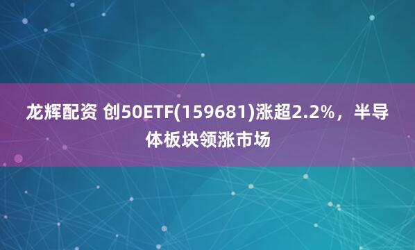 龙辉配资 创50ETF(159681)涨超2.2%，半导体板块领涨市场