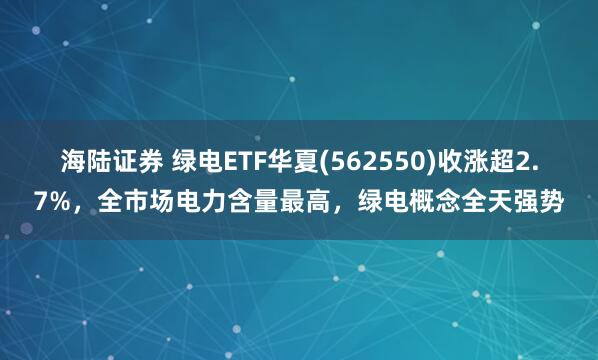 海陆证券 绿电ETF华夏(562550)收涨超2.7%，全市场电力含量最高，绿电概念全天强势
