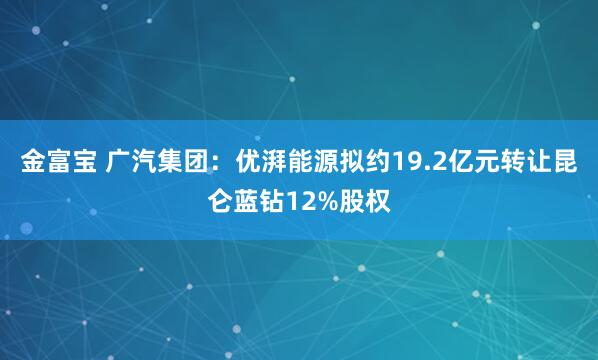 金富宝 广汽集团：优湃能源拟约19.2亿元转让昆仑蓝钻12%股权