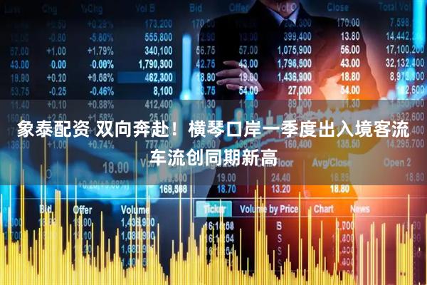 象泰配资 双向奔赴！横琴口岸一季度出入境客流车流创同期新高