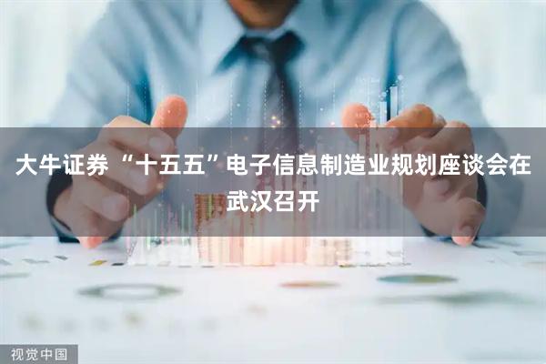 大牛证券 “十五五”电子信息制造业规划座谈会在武汉召开
