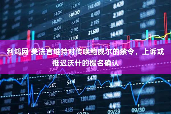 利鸿网 美法官维持对传唤鲍威尔的禁令，上诉或推迟沃什的提名确认