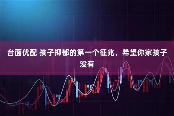 台面优配 孩子抑郁的第一个征兆，希望你家孩子没有