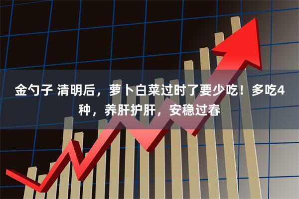 金勺子 清明后，萝卜白菜过时了要少吃！多吃4种，养肝护肝，安稳过春