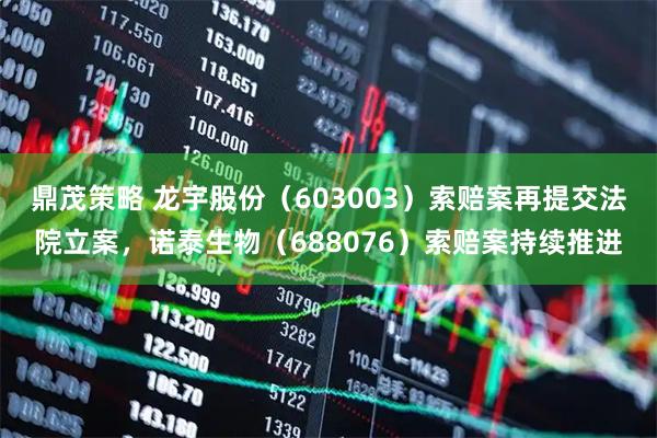 鼎茂策略 龙宇股份（603003）索赔案再提交法院立案，诺泰生物（688076）索赔案持续推进