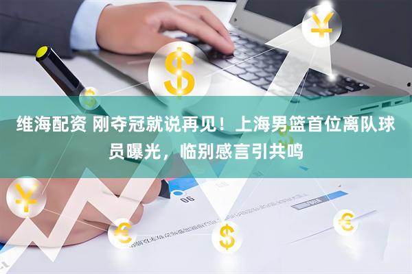 维海配资 刚夺冠就说再见！上海男篮首位离队球员曝光，临别感言引共鸣
