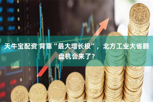 天牛宝配资 背靠“最大增长极”，北方工业大省翻盘机会来了？