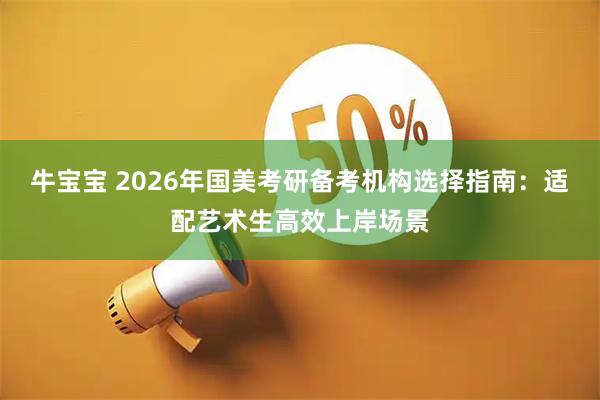 牛宝宝 2026年国美考研备考机构选择指南：适配艺术生高效上岸场景