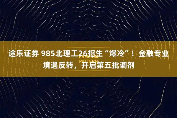 途乐证券 985北理工26招生“爆冷”！金融专业境遇反转，开启第五批调剂