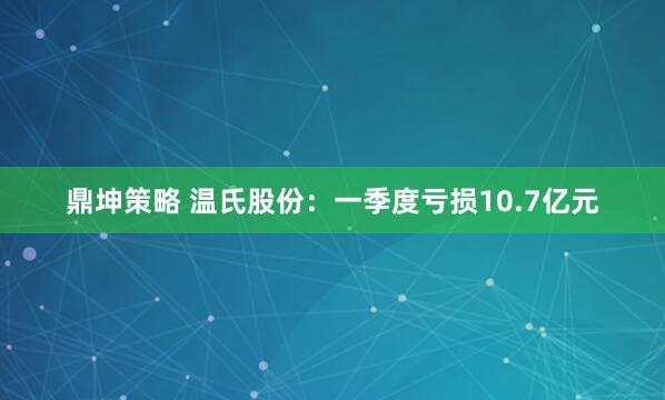 鼎坤策略 温氏股份：一季度亏损10.7亿元