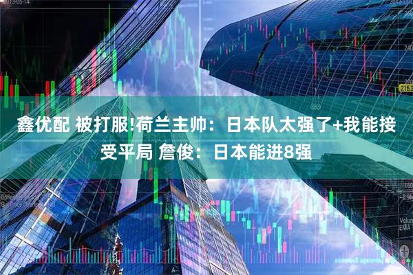 鑫优配 被打服!荷兰主帅：日本队太强了+我能接受平局 詹俊：日本能进8强