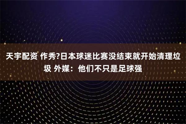 天宇配资 作秀?日本球迷比赛没结束就开始清理垃圾 外媒：他们不只是足球强