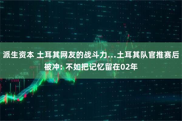 派生资本 土耳其网友的战斗力…土耳其队官推赛后被冲: 不如把记忆留在02年