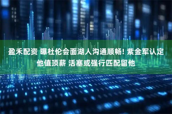 盈禾配资 曝杜伦会面湖人沟通顺畅! 紫金军认定他值顶薪 活塞或强行匹配留他