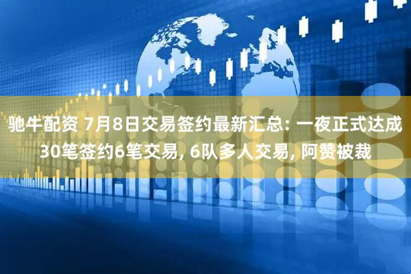 驰牛配资 7月8日交易签约最新汇总: 一夜正式达成30笔签约6笔交易, 6队多人交易, 阿赞被裁