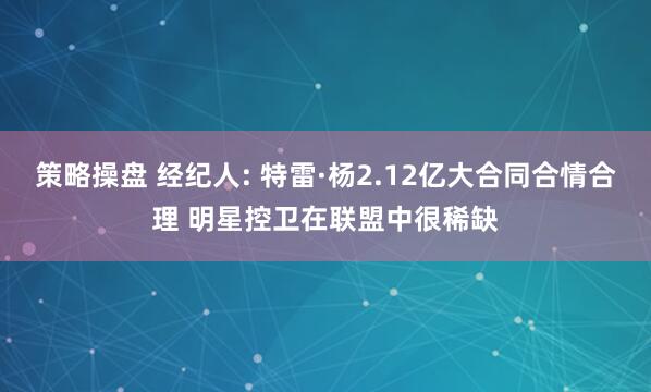 策略操盘 经纪人: 特雷·杨2.12亿大合同合情合理 明星控卫在联盟中很稀缺